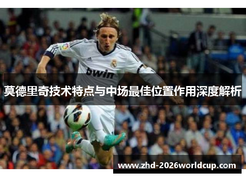 莫德里奇技术特点与中场最佳位置作用深度解析 莫德里奇技术特点与中场最佳位置作用深度解析