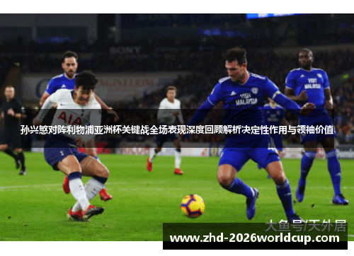 孙兴慜对阵利物浦亚洲杯关键战全场表现深度回顾解析决定性作用与领袖价值