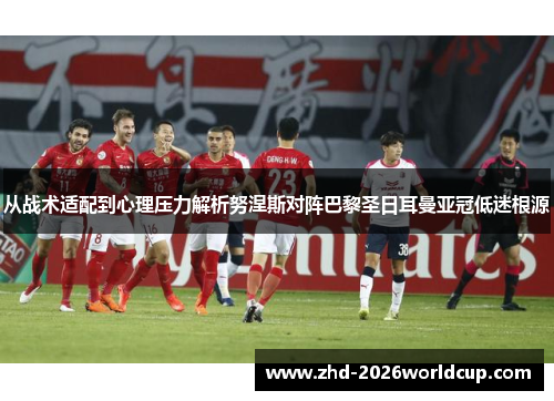 从战术适配到心理压力解析努涅斯对阵巴黎圣日耳曼亚冠低迷根源 从战术适配到心理压力解析努涅斯对阵巴黎圣日耳曼亚冠低迷根源