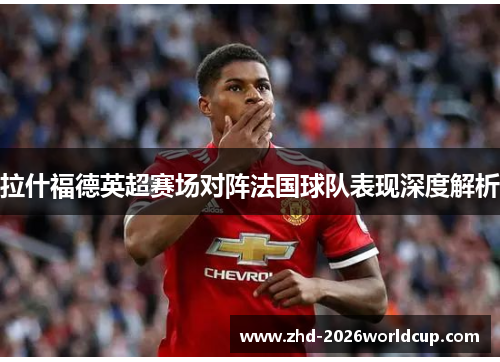 拉什福德英超赛场对阵法国球队表现深度解析 拉什福德英超赛场对阵法国球队表现深度解析