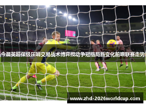 今晨英超保级压哨交易战术博弈搅动争冠格局新变化前瞻联赛走势 今晨英超保级压哨交易战术博弈搅动争冠格局新变化前瞻联赛走势