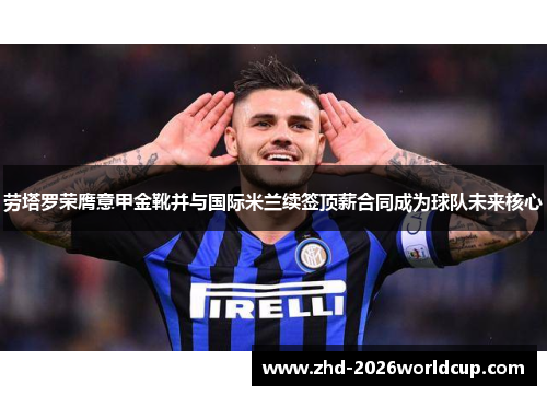 劳塔罗荣膺意甲金靴并与国际米兰续签顶薪合同成为球队未来核心