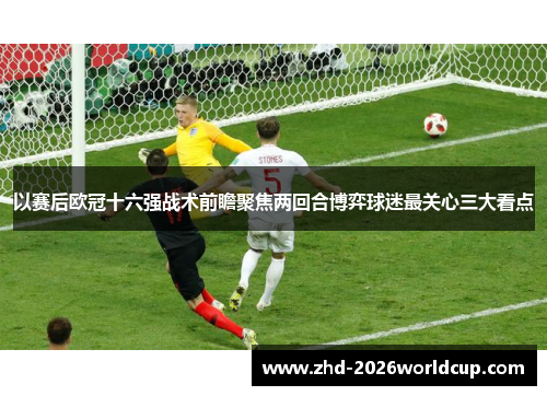 以赛后欧冠十六强战术前瞻聚焦两回合博弈球迷最关心三大看点